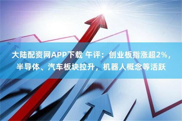 大陆配资网APP下载 午评：创业板指涨超2%，半导体、汽车板块拉升，机器人概念等活跃