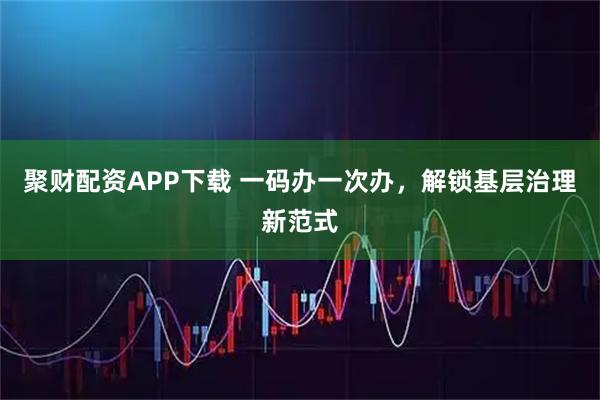 聚财配资APP下载 一码办一次办，解锁基层治理新范式