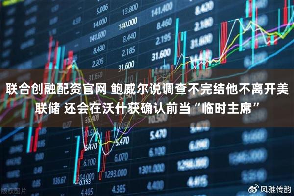 联合创融配资官网 鲍威尔说调查不完结他不离开美联储 还会在沃什获确认前当“临时主席”