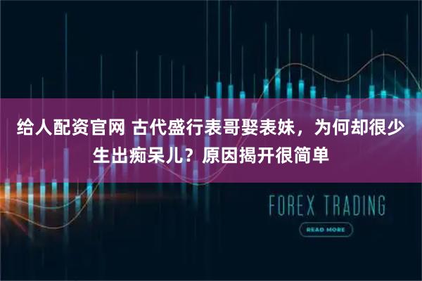 给人配资官网 古代盛行表哥娶表妹，为何却很少生出痴呆儿？原因揭开很简单