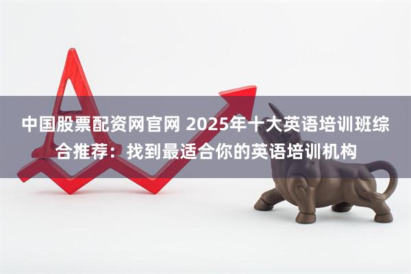 中国股票配资网官网 2025年十大英语培训班综合推荐：找到最适合你的英语培训机构