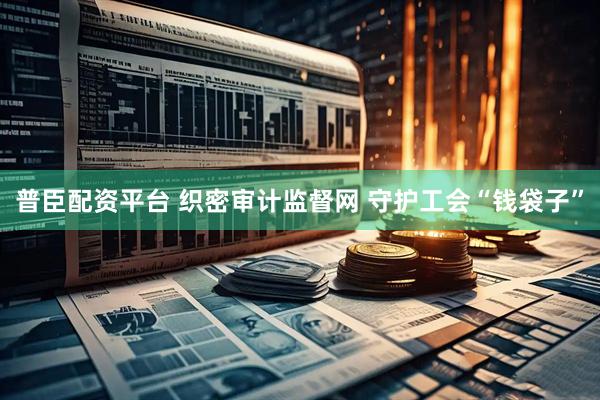 普臣配资平台 织密审计监督网 守护工会“钱袋子”
