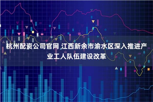 杭州配资公司官网 江西新余市渝水区深入推进产业工人队伍建设改革