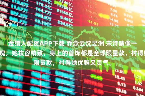 金猎人配资APP下载 乔念云沈昱洲 宋诗晴像一朵明艳的红玫瑰，她妆容精致，身上的首饰都是全球限量款，衬得她优雅又贵气。