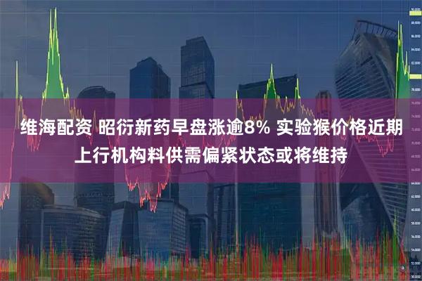维海配资 昭衍新药早盘涨逾8% 实验猴价格近期上行机构料供需偏紧状态或将维持