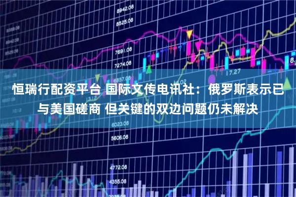 恒瑞行配资平台 国际文传电讯社：俄罗斯表示已与美国磋商 但关键的双边问题仍未解决