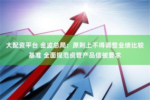 大配资平台 金监总局：原则上不得调整业绩比较基准 全面规范资管产品信披要求