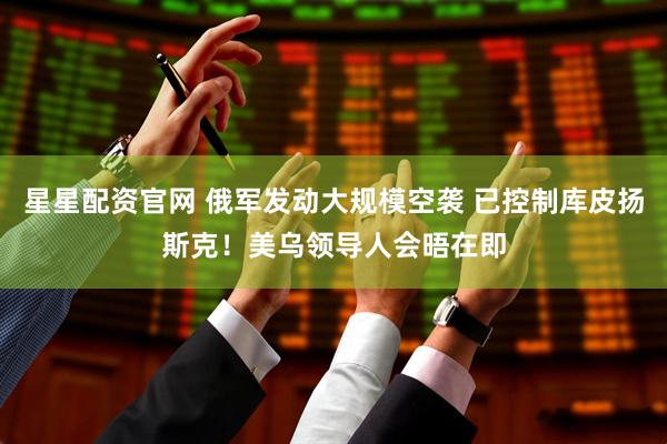 星星配资官网 俄军发动大规模空袭 已控制库皮扬斯克！美乌领导人会晤在即