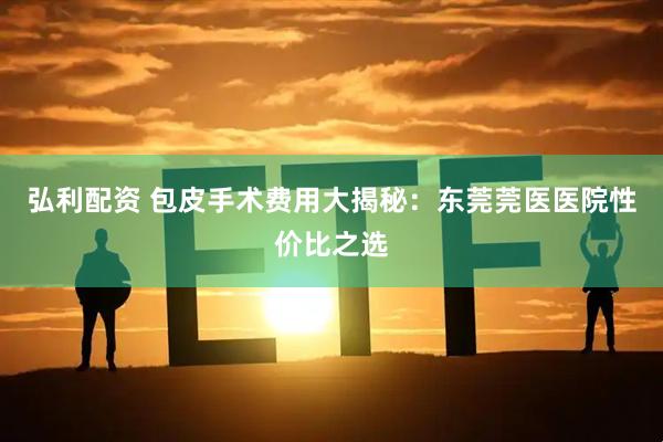 弘利配资 包皮手术费用大揭秘：东莞莞医医院性价比之选