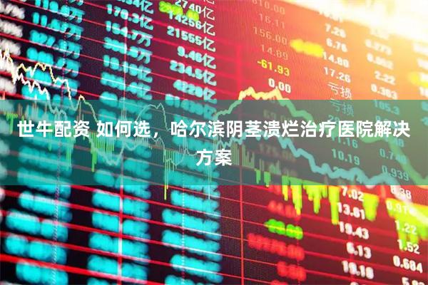 世牛配资 如何选，哈尔滨阴茎溃烂治疗医院解决方案