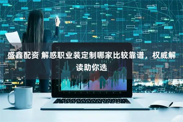 盛鑫配资 解惑职业装定制哪家比较靠谱，权威解读助你选
