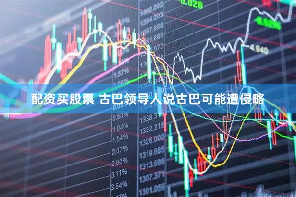 配资买股票 古巴领导人说古巴可能遭侵略