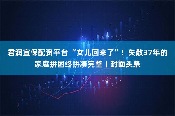 君润宜保配资平台 “女儿回来了”！失散37年的家庭拼图终拼凑完整丨封面头条