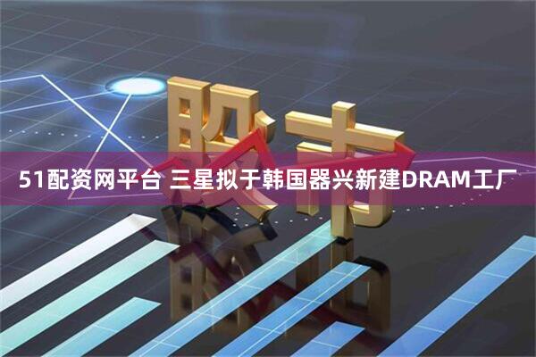 51配资网平台 三星拟于韩国器兴新建DRAM工厂