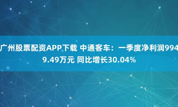 广州股票配资APP下载 中通客车：一季度净利润9949.49万元 同比增长30.04%