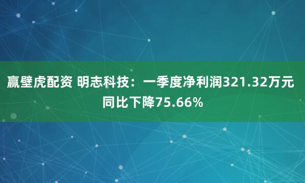 赢壁虎配资 明志科技：一季度净利润321.32万元 同比下降75.66%
