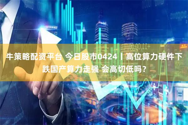 牛策略配资平台 今日股市0424丨高位算力硬件下跌国产算力走强 会高切低吗？
