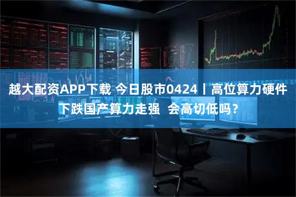 越大配资APP下载 今日股市0424丨高位算力硬件下跌国产算力走强  会高切低吗？