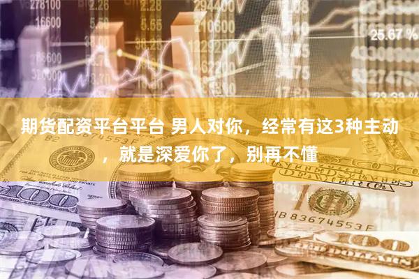 期货配资平台平台 男人对你，经常有这3种主动，就是深爱你了，别再不懂