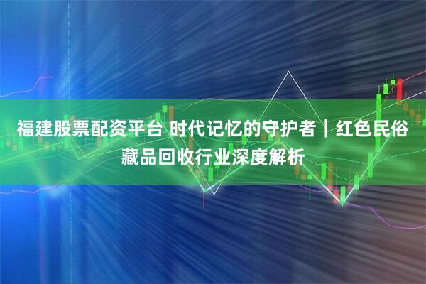 福建股票配资平台 时代记忆的守护者｜红色民俗藏品回收行业深度解析