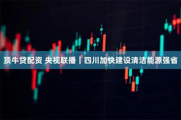 顶牛贷配资 央视联播｜四川加快建设清洁能源强省