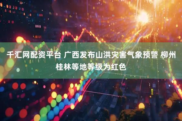 千汇网配资平台 广西发布山洪灾害气象预警 柳州桂林等地等级为红色
