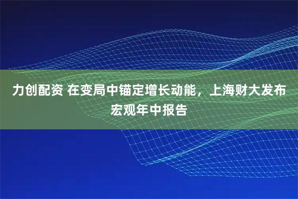 力创配资 在变局中锚定增长动能，上海财大发布宏观年中报告