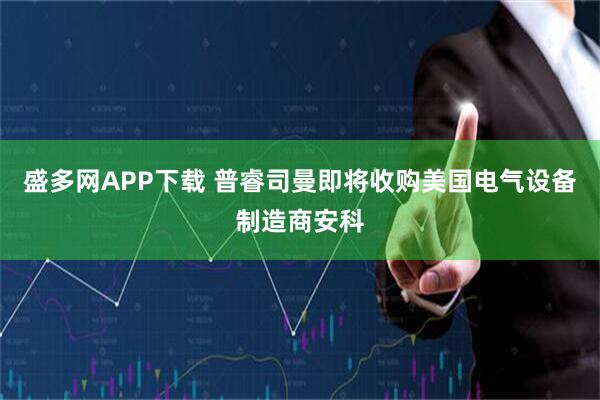 盛多网APP下载 普睿司曼即将收购美国电气设备制造商安科
